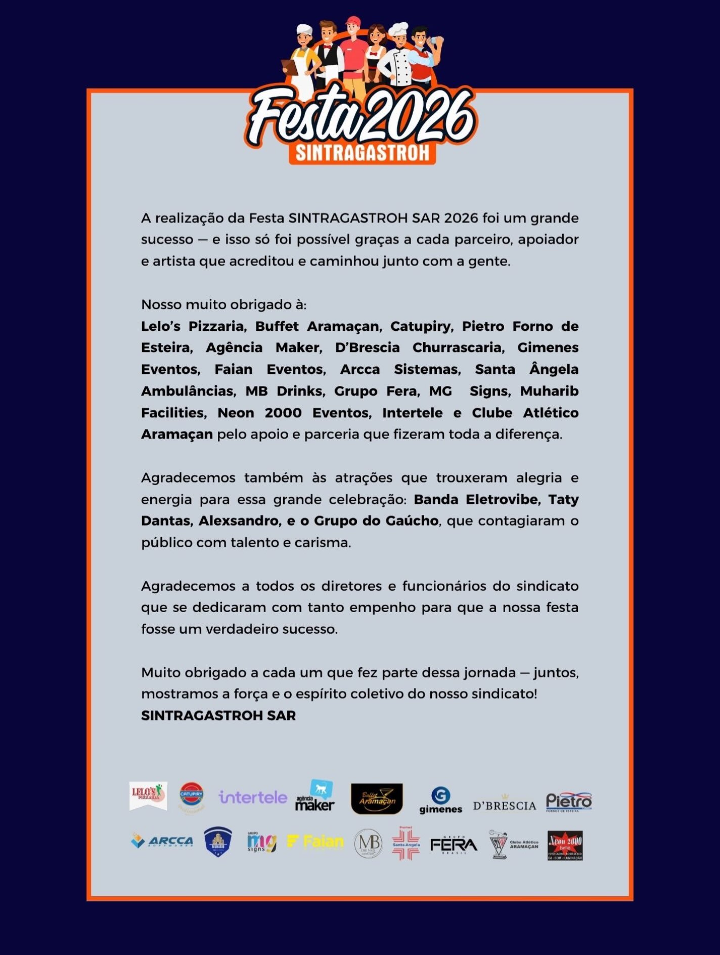 🎉 UMA FESTA HISTÓRICA, UM SUCESSO CONSTRUÍDO POR MUITAS MÃOS!A Festa SINTRAGASTROH SAR 2026 foi um verdadeiro sucesso! Um dia inesquecível, marcado por muita alegria, música, confraternização e, acima de tudo, pela valorização dos trabalhadores e trabalhadoras que fazem parte da nossa história.Mas um evento dessa grandeza não acontece sozinho! Por trás de cada detalhe, existe o empenho, a dedicação e o compromisso de muitas pessoas e empresas que acreditaram nesse projeto e caminharam ao nosso lado.🤝 Nosso agradecimento especial a todos os parceiros, patrocinadores, apoiadores e fornecedores, que foram fundamentais para transformar essa grande celebração em realidade. Cada contribuição fez a diferença!🎤 Agradecemos também aos artistas que levaram tanta alegria e energia ao nosso público: @bandaeletrovibe @tatydantasoficial @alexsandrocantoroficial e Grupo do Gaúcho, que fizeram dessa festa um espetáculo inesquecível!👏 Nosso reconhecimento a todos os diretores, funcionários e colaboradores do sindicato, que trabalharam incansavelmente nos bastidores para garantir que tudo acontecesse da melhor maneira possível.❤️ E, principalmente, nosso muito obrigado a cada trabalhador e trabalhadora que esteve presente! Vocês são a razão de tudo isso. É por vocês que seguimos trabalhando, lutando e construindo um sindicato cada vez mais forte e presente.Quando existe união, compromisso e trabalho coletivo, grandes conquistas se tornam possíveis!A Festa 2026 ficará marcada na nossa história. E que venham muitas outras celebrações!💙🧡 SINTRAGASTROH SAR — União, Força, Trabalho e Respeito!